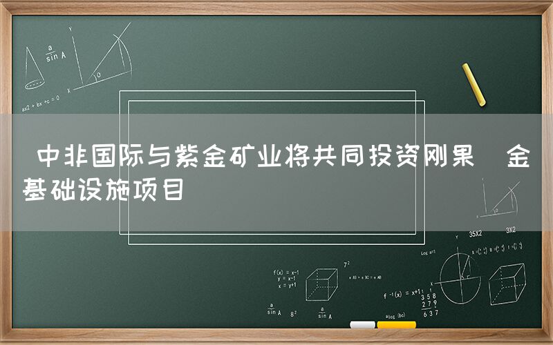  中非国际与紫金矿业将共同投资刚果（金）基设施项目(1)